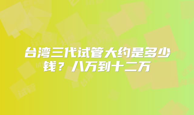 台湾三代试管大约是多少钱?八万到十二万