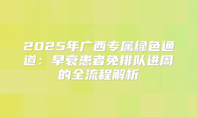 2025年广西专属绿色通道:早衰患者免排队进周的全流程解析