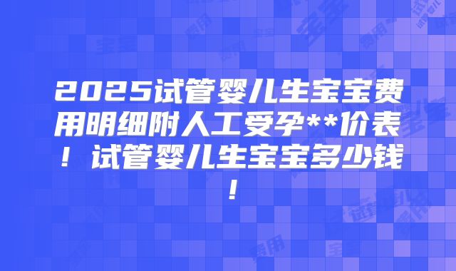 2025试管婴儿生宝宝费用明细附人工受孕**价表！试管婴儿生宝宝多少钱！