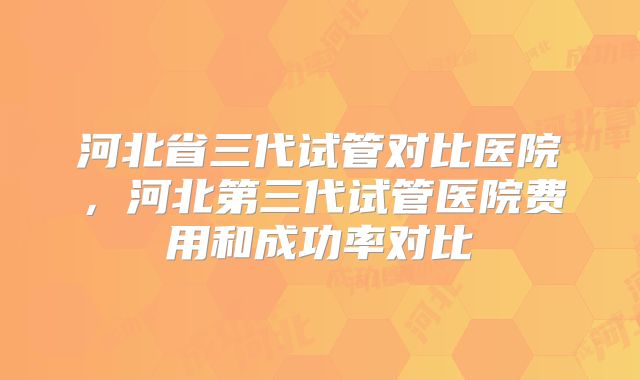 河北省三代试管对比医院，河北第三代试管医院费用和成功率对比