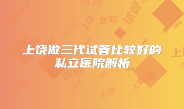 上饶做三代试管比较好的私立医院解析