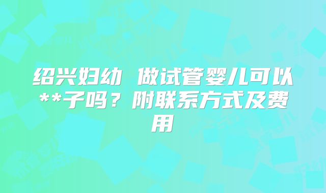 绍兴妇幼 做试管婴儿可以**子吗？附联系方式及费用