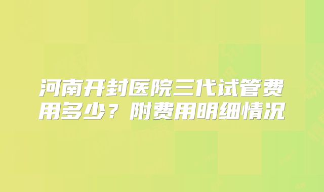 河南开封医院三代试管费用多少？附费用明细情况