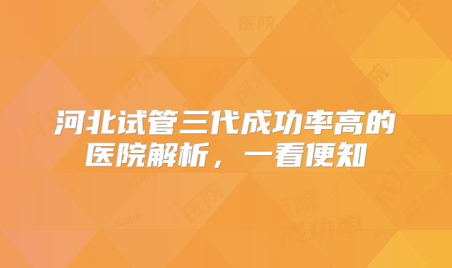 河北试管三代成功率高的医院解析，一看便知