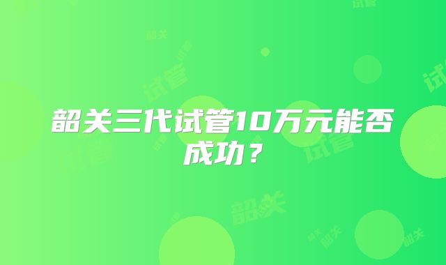 韶关三代试管10万元能否成功？