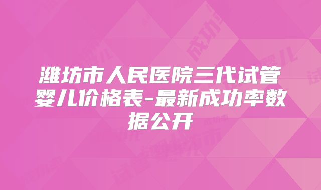 潍坊市人民医院三代试管婴儿价格表-最新成功率数据公开