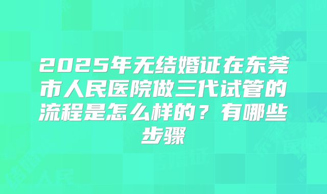 2025年无结婚证在东莞市人民医院做三代试管的流程是怎么样的？有哪些步骤