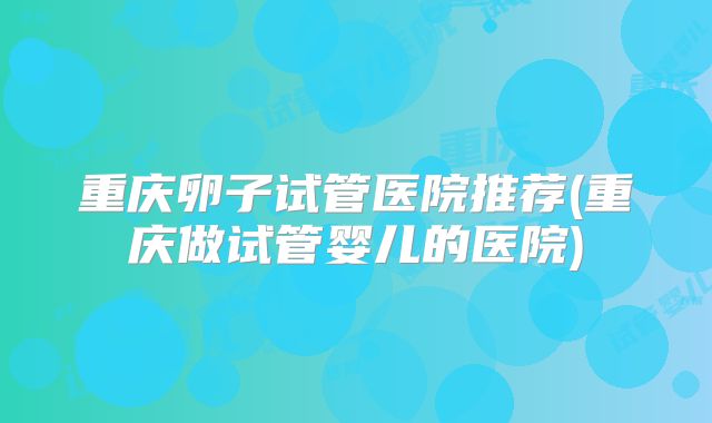 重庆卵子试管医院推荐(重庆做试管婴儿的医院)