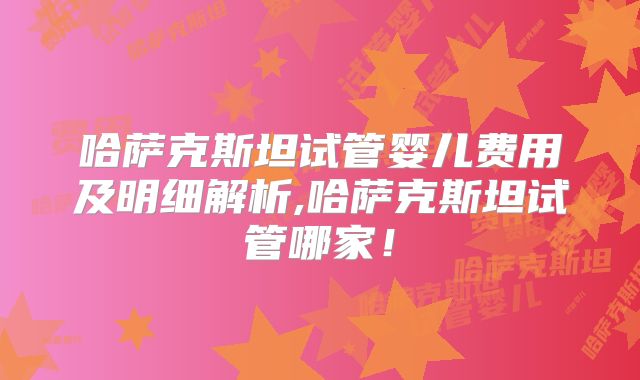 哈萨克斯坦试管婴儿费用及明细解析,哈萨克斯坦试管哪家！