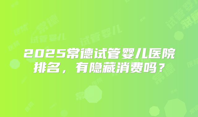 2025常德试管婴儿医院排名，有隐藏消费吗？