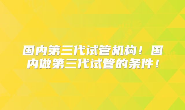 国内第三代试管机构！国内做第三代试管的条件！