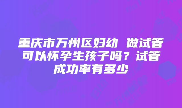 重庆市万州区妇幼 做试管可以怀孕生孩子吗?试管成功率有多少