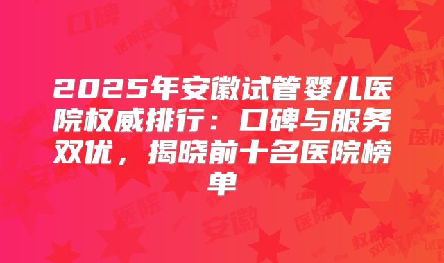 2025年安徽试管婴儿医院权威排行：口碑与服务双优，揭晓前十名医院榜单
