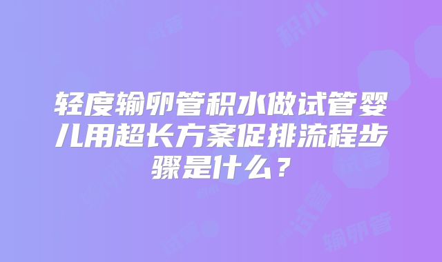 轻度输卵管积水做试管婴儿用超长方案促排流程步骤是什么？