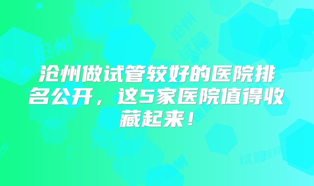 沧州做试管较好的医院排名公开,这5家医院值得收藏起来!