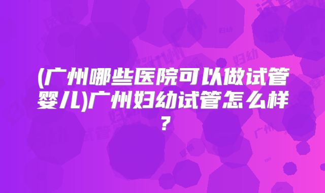 (广州哪些医院可以做试管婴儿)广州妇幼试管怎么样？