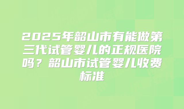 2025年韶山市有能做第三代试管婴儿的正规医院吗？韶山市试管婴儿收费标准