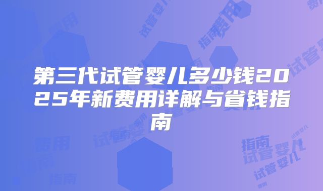 第三代试管婴儿多少钱2025年新费用详解与省钱指南