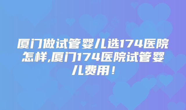 厦门做试管婴儿选174医院怎样,厦门174医院试管婴儿费用！