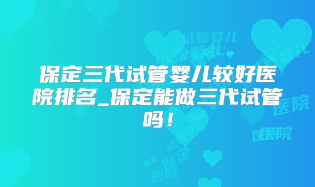 保定三代试管婴儿较好医院排名_保定能做三代试管吗！