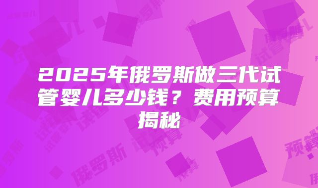 2025年俄罗斯做三代试管婴儿多少钱？费用预算揭秘