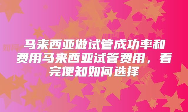 马来西亚做试管成功率和费用马来西亚试管费用，看完便知如何选择