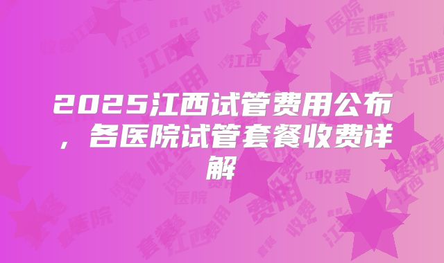 2025江西试管费用公布,各医院试管套餐收费详解