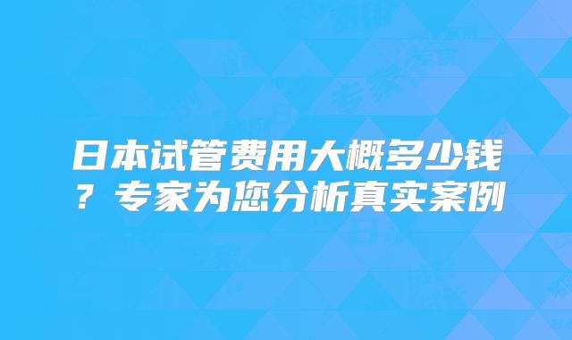 日本试管费用大概多少钱?专家为您分析真实案例
