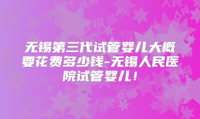 无锡第三代试管婴儿大概要花费多少钱-无锡人民医院试管婴儿！