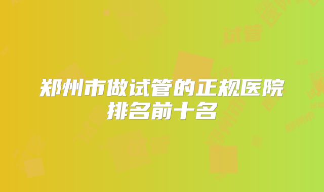 郑州市做试管的正规医院排名前十名