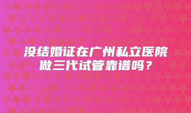 没结婚证在广州私立医院做三代试管靠谱吗？