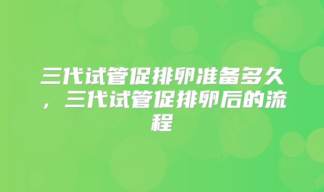 三代试管促排卵准备多久，三代试管促排卵后的流程