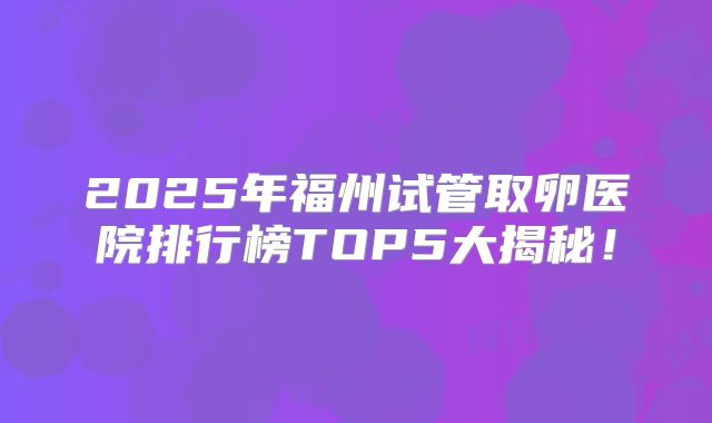 2025年福州试管取卵医院排行榜TOP5大揭秘！