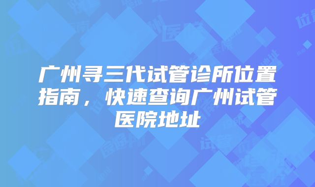 广州寻三代试管诊所位置指南，快速查询广州试管医院地址