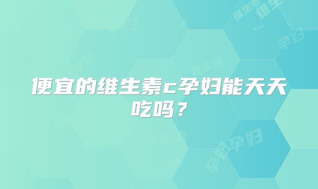 便宜的维生素c孕妇能天天吃吗?