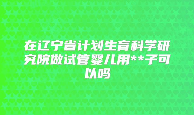 在辽宁省计划生育科学研究院做试管婴儿用**子可以吗