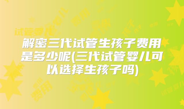 解密三代试管生孩子费用是多少呢(三代试管婴儿可以选择生孩子吗)