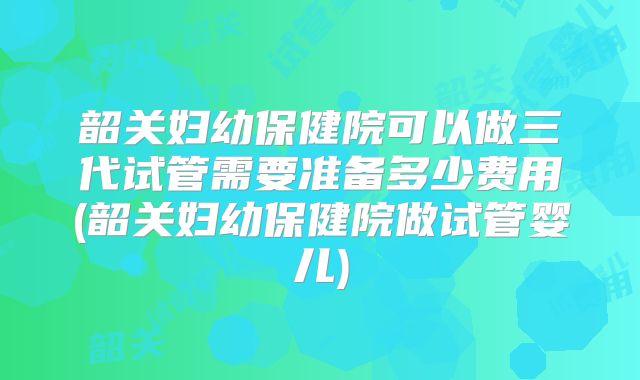 韶关妇幼保健院可以做三代试管需要准备多少费用(韶关妇幼保健院做试管婴儿)