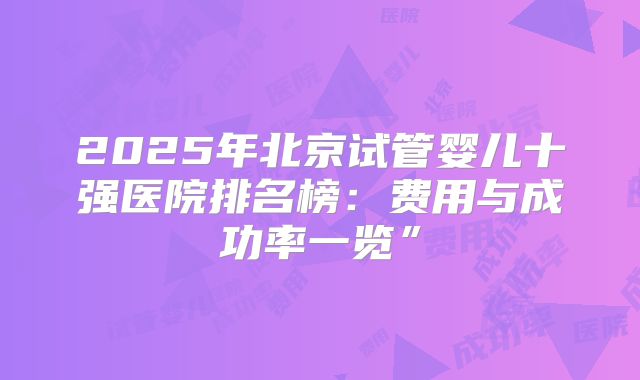 2025年北京试管婴儿十强医院排名榜:费用与成功率一览”
