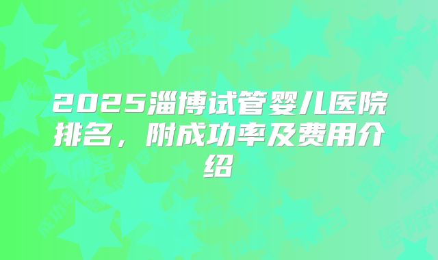 2025淄博试管婴儿医院排名，附成功率及费用介绍