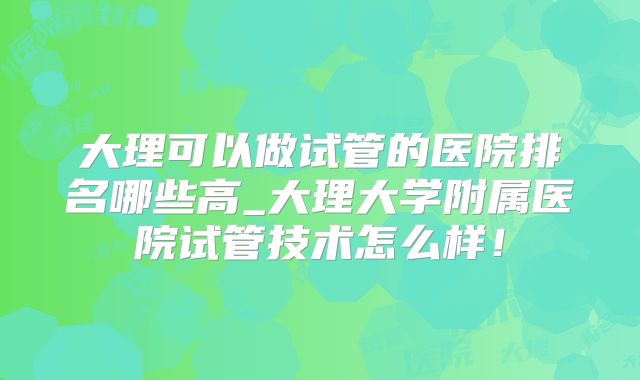大理可以做试管的医院排名哪些高_大理大学附属医院试管技术怎么样！