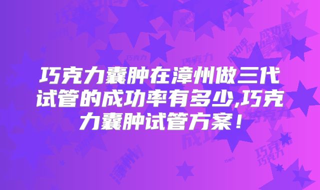 巧克力囊肿在漳州做三代试管的成功率有多少,巧克力囊肿试管方案！