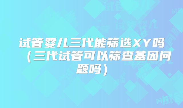 试管婴儿三代能筛选XY吗(三代试管可以筛查基因问题吗)
