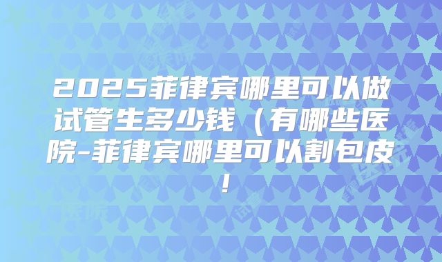 2025菲律宾哪里可以做试管生多少钱(有哪些医院-菲律宾哪里可以割包皮!