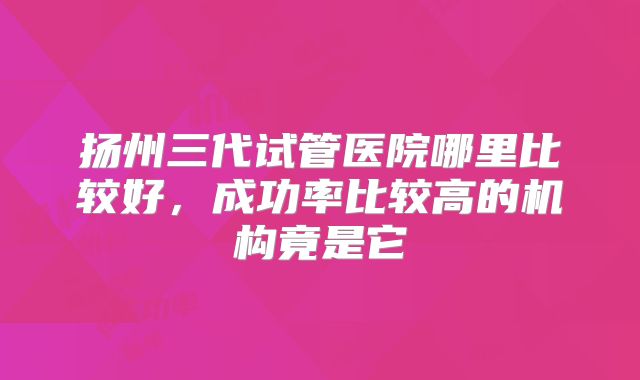 扬州三代试管医院哪里比较好，成功率比较高的机构竟是它