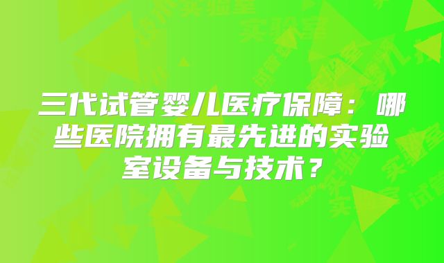 三代试管婴儿医疗保障：哪些医院拥有最先进的实验室设备与技术？