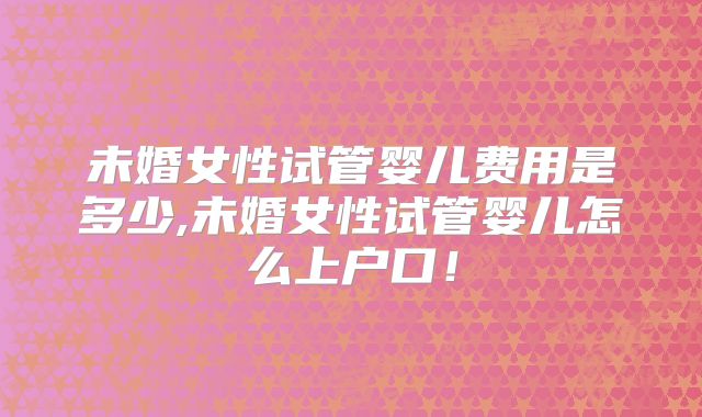 未婚女性试管婴儿费用是多少,未婚女性试管婴儿怎么上户口!