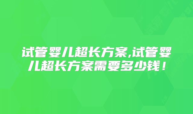 试管婴儿超长方案,试管婴儿超长方案需要多少钱！