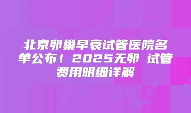 北京卵巢早衰试管医院名单公布!2025无卵�试管费用明细详解