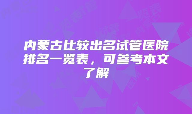 内蒙古比较出名试管医院排名一览表,可参考本文了解